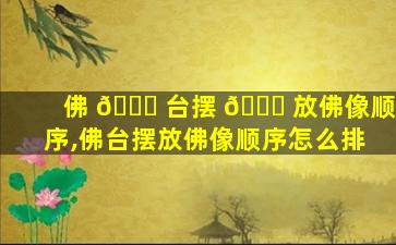 佛 🐎 台摆 🐈 放佛像顺序,佛台摆放佛像顺序怎么排